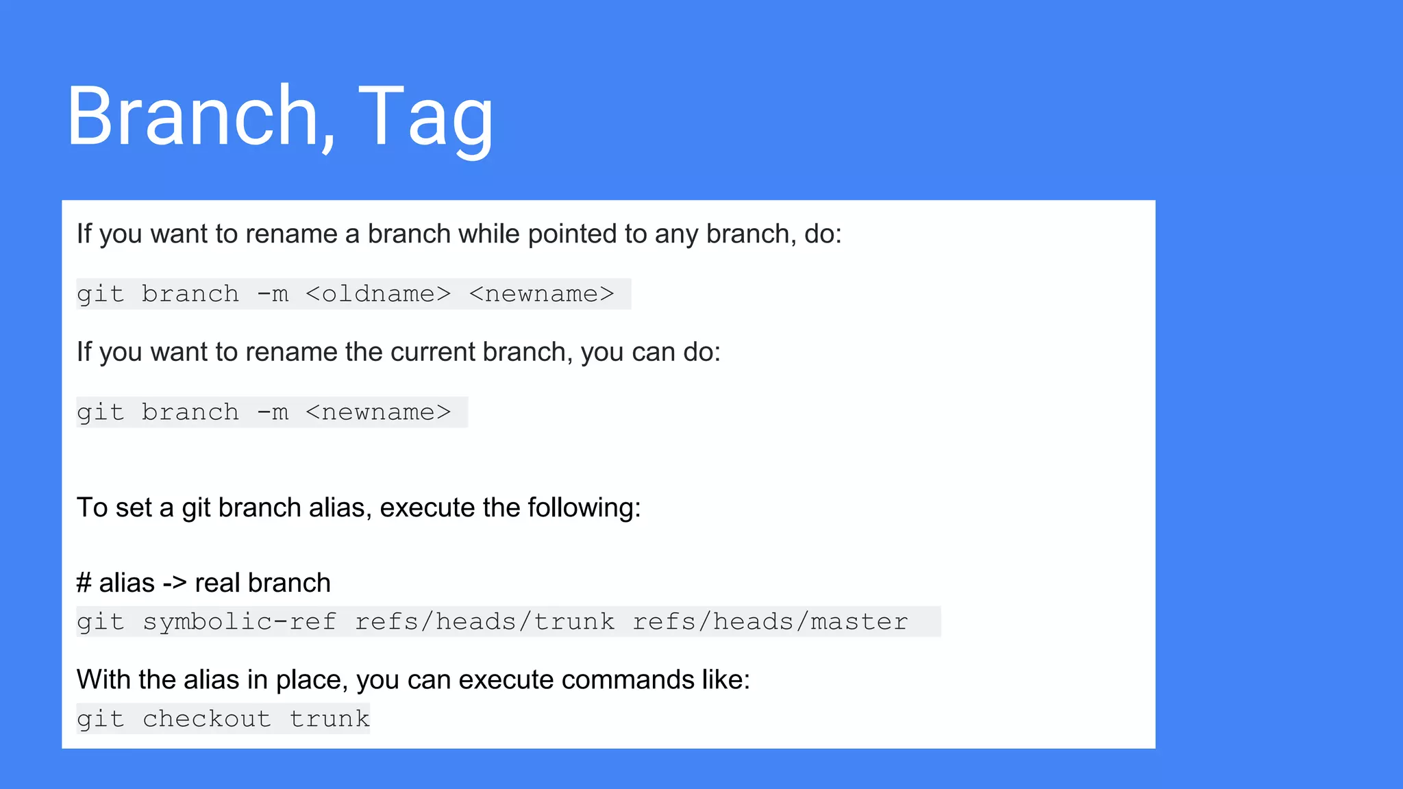 Branch, Tag
If you want to rename a branch while pointed to any branch, do:
git branch -m <oldname> <newname>
If you want to rename the current branch, you can do:
git branch -m <newname>
To set a git branch alias, execute the following:
# alias -> real branch
git symbolic-ref refs/heads/trunk refs/heads/master
With the alias in place, you can execute commands like:
git checkout trunk
 