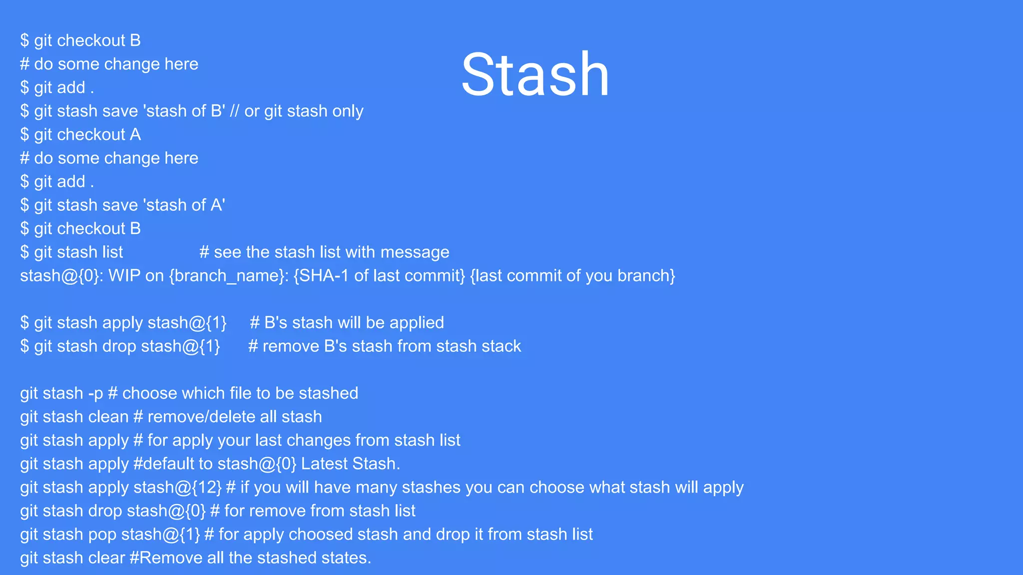 Stash
$ git checkout B
# do some change here
$ git add .
$ git stash save 'stash of B' // or git stash only
$ git checkout A
# do some change here
$ git add .
$ git stash save 'stash of A'
$ git checkout B
$ git stash list # see the stash list with message
stash@{0}: WIP on {branch_name}: {SHA-1 of last commit} {last commit of you branch}
$ git stash apply stash@{1} # B's stash will be applied
$ git stash drop stash@{1} # remove B's stash from stash stack
git stash -p # choose which file to be stashed
git stash clean # remove/delete all stash
git stash apply # for apply your last changes from stash list
git stash apply #default to stash@{0} Latest Stash.
git stash apply stash@{12} # if you will have many stashes you can choose what stash will apply
git stash drop stash@{0} # for remove from stash list
git stash pop stash@{1} # for apply choosed stash and drop it from stash list
git stash clear #Remove all the stashed states.
 