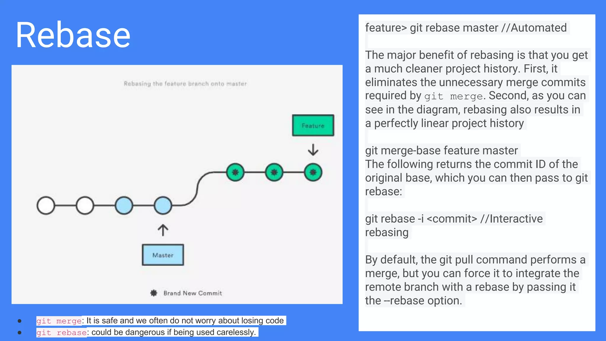Rebase feature> git rebase master //Automated
The major benefit of rebasing is that you get
a much cleaner project history. First, it
eliminates the unnecessary merge commits
required by git merge. Second, as you can
see in the diagram, rebasing also results in
a perfectly linear project history
git merge-base feature master
The following returns the commit ID of the
original base, which you can then pass to git
rebase:
git rebase -i <commit> //Interactive
rebasing
By default, the git pull command performs a
merge, but you can force it to integrate the
remote branch with a rebase by passing it
the --rebase option.
● git merge: It is safe and we often do not worry about losing code
● git rebase: could be dangerous if being used carelessly.
 
