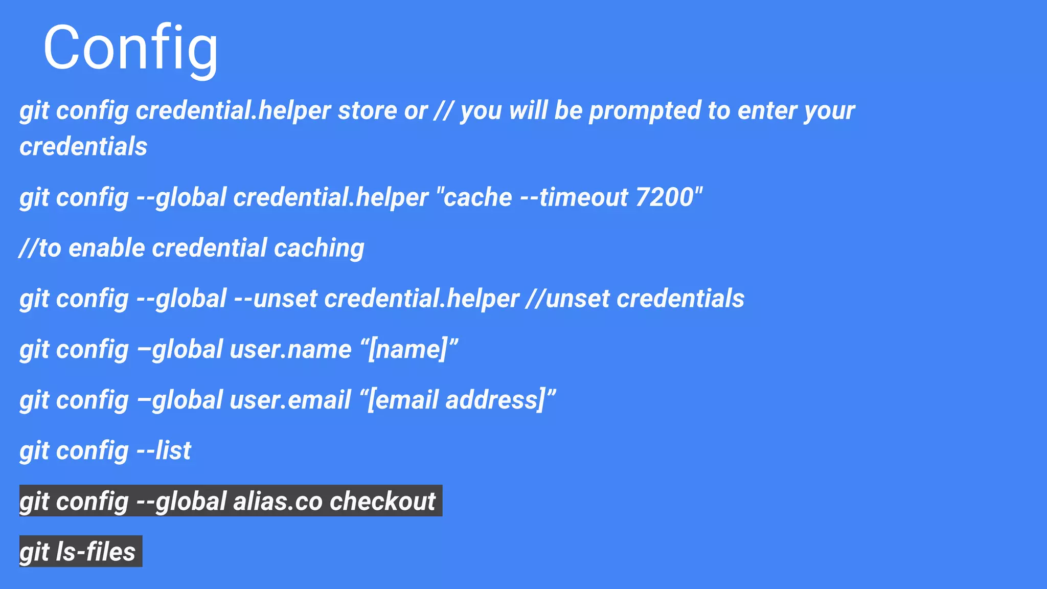Config
git config credential.helper store or // you will be prompted to enter your
credentials
git config --global credential.helper "cache --timeout 7200"
//to enable credential caching
git config --global --unset credential.helper //unset credentials
git config –global user.name “[name]”
git config –global user.email “[email address]”
git config --list
git config --global alias.co checkout
git ls-files
 