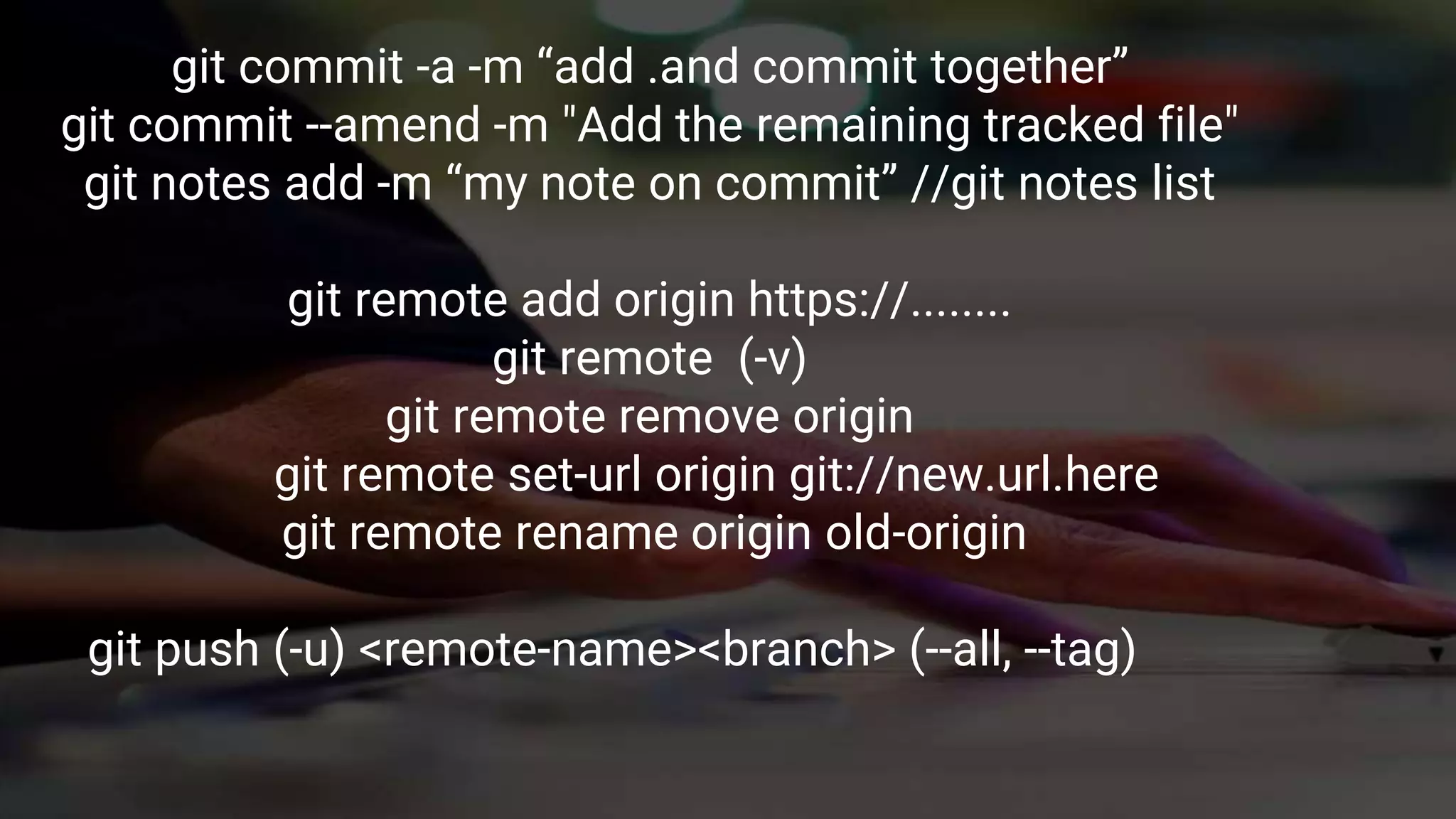 git commit -a -m “add .and commit together”
git commit --amend -m "Add the remaining tracked file"
git notes add -m “my note on commit” //git notes list
git remote add origin https://........
git remote (-v)
git remote remove origin
git remote set-url origin git://new.url.here
git remote rename origin old-origin
git push (-u) <remote-name><branch> (--all, --tag)
 