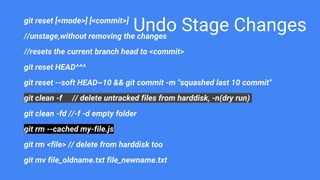 Undo Stage Changesgit reset [<mode>] [<commit>]
//unstage,without removing the changes
//resets the current branch head to <commit>
git reset HEAD^^^
git reset --soft HEAD~10 && git commit -m "squashed last 10 commit"
git clean -f // delete untracked files from harddisk, -n(dry run)
git clean -fd //-f -d empty folder
git rm --cached my-file.js
git rm <file> // delete from harddisk too
git mv file_oldname.txt file_newname.txt
 
