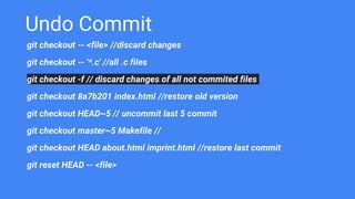 Undo Commit
git checkout -- <file> //discard changes
git checkout -- '*.c' //all .c files
git checkout -f // discard changes of all not commited files
git checkout 8a7b201 index.html //restore old version
git checkout HEAD~5 // uncommit last 5 commit
git checkout master~5 Makefile //
git checkout HEAD about.html imprint.html //restore last commit
git reset HEAD -- <file>
 