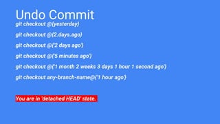 Undo Commit
git checkout @{yesterday}
git checkout @{2.days.ago}
git checkout @{'2 days ago'}
git checkout @{'5 minutes ago'}
git checkout @{'1 month 2 weeks 3 days 1 hour 1 second ago'}
git checkout any-branch-name@{'1 hour ago'}
You are in 'detached HEAD' state.
 