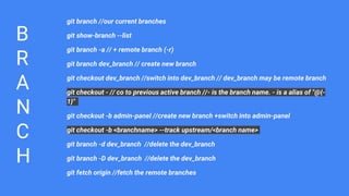 B
R
A
N
C
H
git branch //our current branches
git show-branch --list
git branch -a // + remote branch (-r)
git branch dev_branch // create new branch
git checkout dev_branch //switch into dev_branch // dev_branch may be remote branch
git checkout - // co to previous active branch //- is the branch name. - is a alias of "@{-
1}"
git checkout -b admin-panel //create new branch +switch into admin-panel
git checkout -b <branchname> --track upstream/<branch name>
git branch -d dev_branch //delete the dev_branch
git branch -D dev_branch //delete the dev_branch
git fetch origin //fetch the remote branches
 