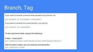 Branch, Tag
If you want to rename a branch while pointed to any branch, do:
git branch -m <oldname> <newname>
If you want to rename the current branch, you can do:
git branch -m <newname>
To set a git branch alias, execute the following:
# alias -> real branch
git symbolic-ref refs/heads/trunk refs/heads/master
With the alias in place, you can execute commands like:
git checkout trunk
 