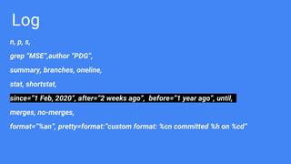 Log
n, p, s,
grep “MSE”,author “PDG”,
summary, branches, oneline,
stat, shortstat,
since=”1 Feb, 2020”, after=”2 weeks ago”, before=”1 year ago”, until,
merges, no-merges,
format=“%an”, pretty=format:”custom format: %cn committed %h on %cd”
 