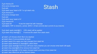 Stash
$ git checkout B
# do some change here
$ git add .
$ git stash save 'stash of B' // or git stash only
$ git checkout A
# do some change here
$ git add .
$ git stash save 'stash of A'
$ git checkout B
$ git stash list # see the stash list with message
stash@{0}: WIP on {branch_name}: {SHA-1 of last commit} {last commit of you branch}
$ git stash apply stash@{1} # B's stash will be applied
$ git stash drop stash@{1} # remove B's stash from stash stack
git stash -p # choose which file to be stashed
git stash clean # remove/delete all stash
git stash apply # for apply your last changes from stash list
git stash apply #default to stash@{0} Latest Stash.
git stash apply stash@{12} # if you will have many stashes you can choose what stash will apply
git stash drop stash@{0} # for remove from stash list
git stash pop stash@{1} # for apply choosed stash and drop it from stash list
git stash clear #Remove all the stashed states.
 