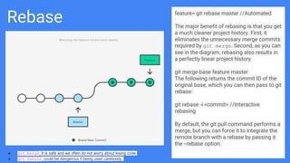 Rebase feature> git rebase master //Automated
The major benefit of rebasing is that you get
a much cleaner project history. First, it
eliminates the unnecessary merge commits
required by git merge. Second, as you can
see in the diagram, rebasing also results in
a perfectly linear project history
git merge-base feature master
The following returns the commit ID of the
original base, which you can then pass to git
rebase:
git rebase -i <commit> //Interactive
rebasing
By default, the git pull command performs a
merge, but you can force it to integrate the
remote branch with a rebase by passing it
the --rebase option.
● git merge: It is safe and we often do not worry about losing code
● git rebase: could be dangerous if being used carelessly.
 
