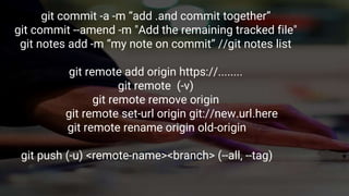 git commit -a -m “add .and commit together”
git commit --amend -m "Add the remaining tracked file"
git notes add -m “my note on commit” //git notes list
git remote add origin https://........
git remote (-v)
git remote remove origin
git remote set-url origin git://new.url.here
git remote rename origin old-origin
git push (-u) <remote-name><branch> (--all, --tag)
 