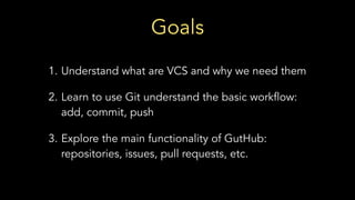 Goals
1. Understand what are VCS and why we need them
2. Learn to use Git understand the basic workflow:
add, commit, push
3. Explore the main functionality of GutHub:
repositories, issues, pull requests, etc.
 