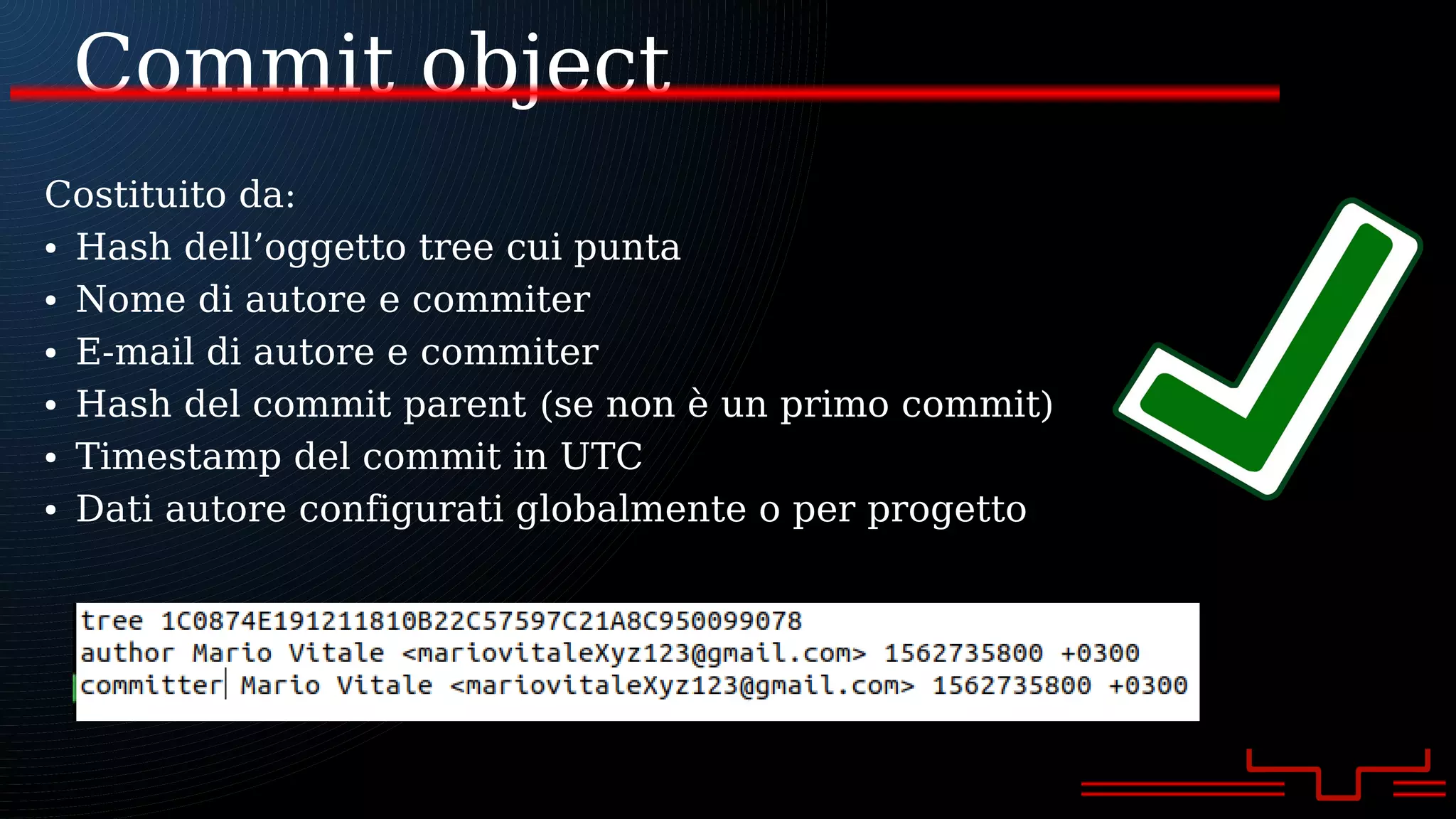 Commit object
Costituito da:
● Hash dell’oggetto tree cui punta
● Nome di autore e commiter
● E-mail di autore e commiter
● Hash del commit parent (se non è un primo commit)
● Timestamp del commit in UTC
● Dati autore configurati globalmente o per progetto
 