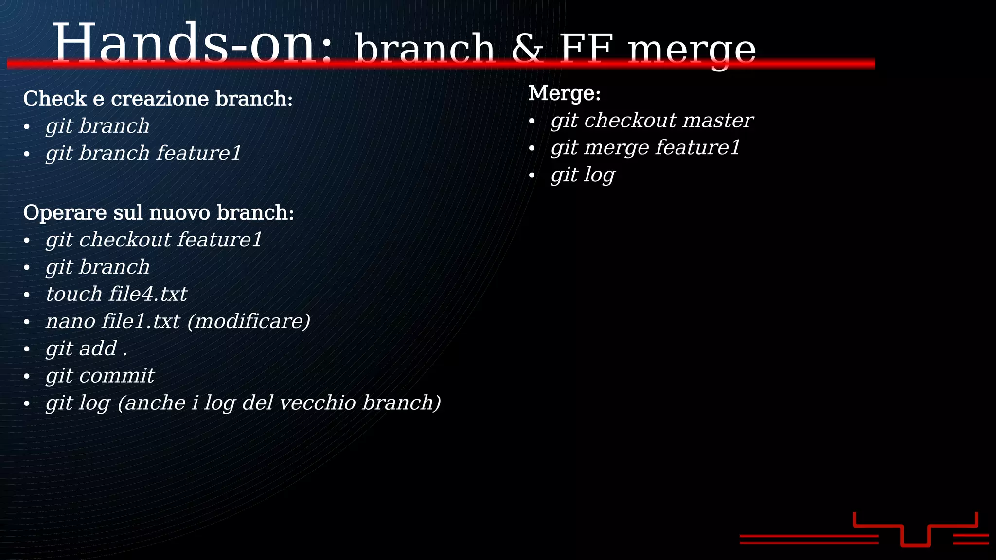 Hands-on: branch & FF merge
Check e creazione branch:
● git branch
● git branch feature1
Operare sul nuovo branch:
● git checkout feature1
● git branch
● touch file4.txt
● nano file1.txt (modificare)
● git add .
● git commit
● git log (anche i log del vecchio branch)
Merge:
● git checkout master
● git merge feature1
● git log
 
