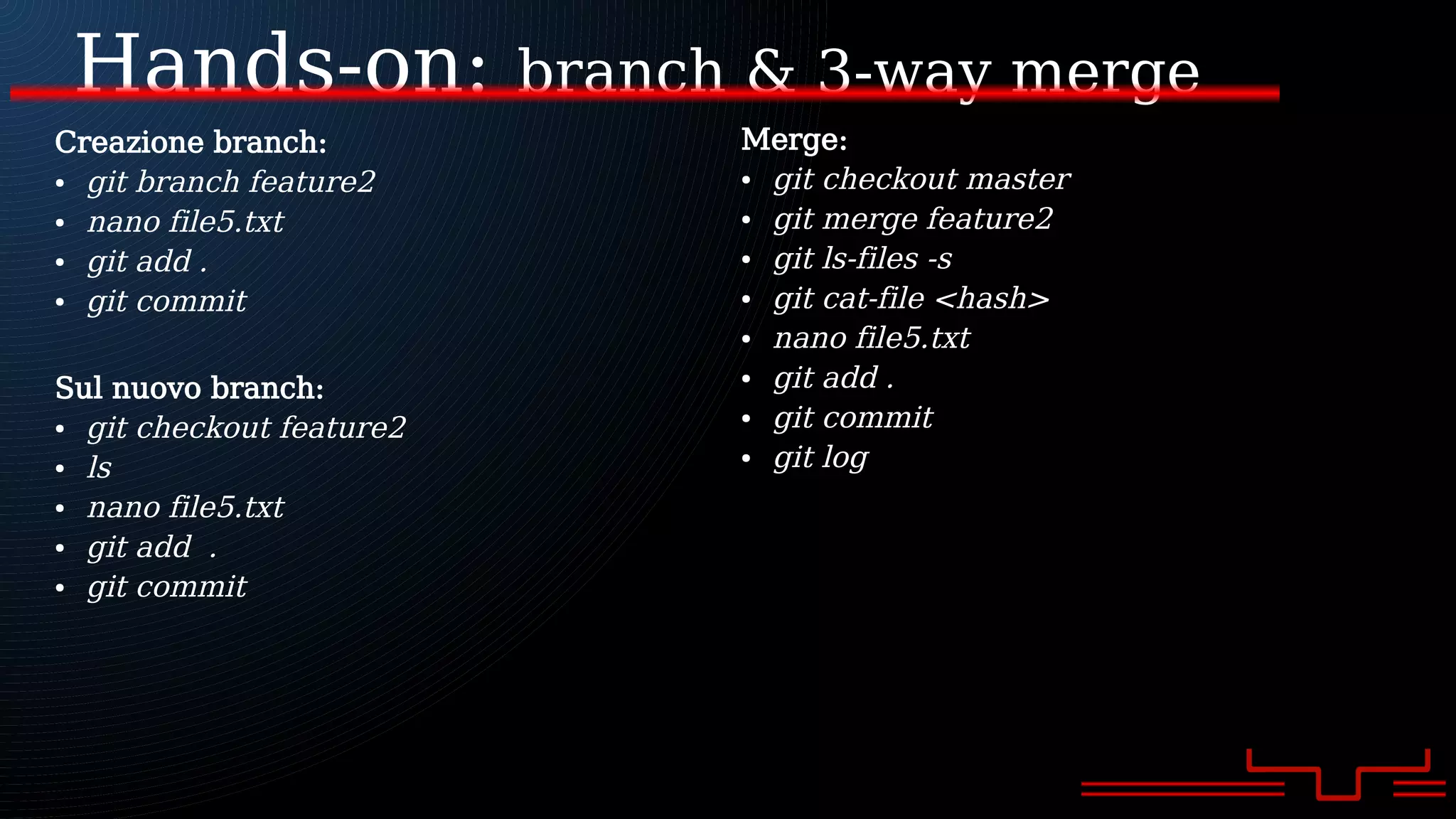 Hands-on: branch & 3-way merge
Creazione branch:
● git branch feature2
● nano file5.txt
● git add .
● git commit
Sul nuovo branch:
● git checkout feature2
● ls
● nano file5.txt
● git add .
● git commit
Merge:
● git checkout master
● git merge feature2
● git ls-files -s
● git cat-file <hash>
● nano file5.txt
● git add .
● git commit
● git log
 