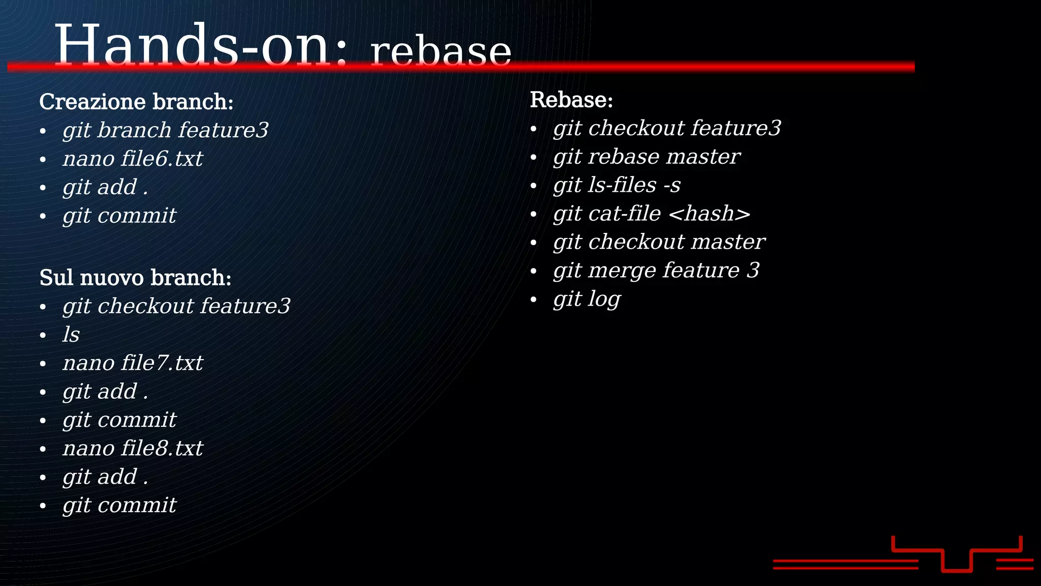 Hands-on: rebase
Creazione branch:
● git branch feature3
● nano file6.txt
● git add .
● git commit
Sul nuovo branch:
● git checkout feature3
● ls
● nano file7.txt
● git add .
● git commit
● nano file8.txt
● git add .
● git commit
Rebase:
● git checkout feature3
● git rebase master
● git ls-files -s
● git cat-file <hash>
● git checkout master
● git merge feature 3
● git log
 
