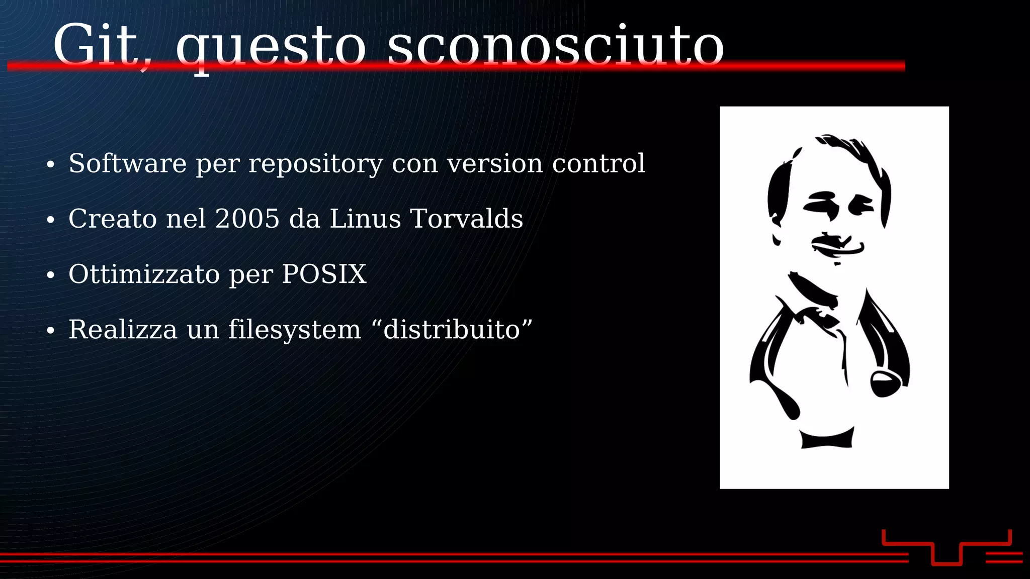 Git, questo sconosciuto
● Software per repository con version control
● Creato nel 2005 da Linus Torvalds
● Ottimizzato per POSIX
● Realizza un filesystem “distribuito”
 