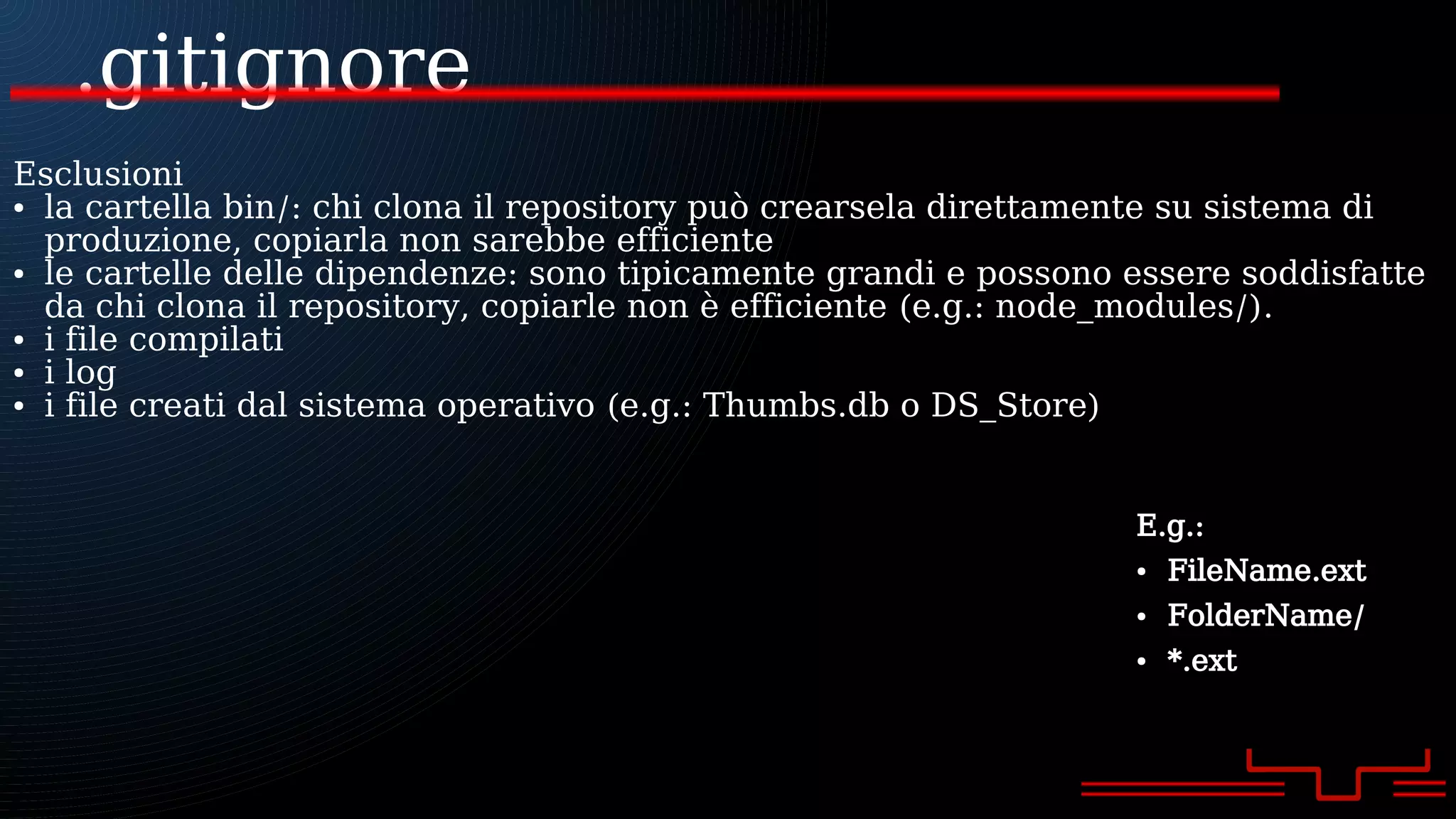 .gitignore
E.g.:
● FileName.ext
● FolderName/
● *.ext
Esclusioni
● la cartella bin/: chi clona il repository può crearsela direttamente su sistema di
produzione, copiarla non sarebbe efficiente
● le cartelle delle dipendenze: sono tipicamente grandi e possono essere soddisfatte
da chi clona il repository, copiarle non è efficiente (e.g.: node_modules/).
● i file compilati
● i log
● i file creati dal sistema operativo (e.g.: Thumbs.db o DS_Store)
 