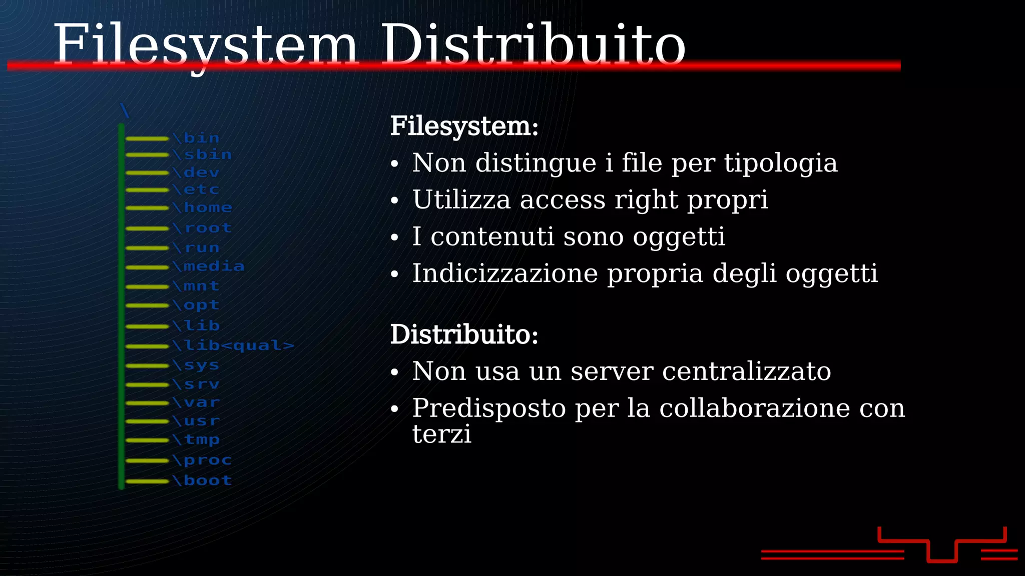 Filesystem Distribuito
Filesystem:
● Non distingue i file per tipologia
● Utilizza access right propri
● I contenuti sono oggetti
● Indicizzazione propria degli oggetti
Distribuito:
● Non usa un server centralizzato
● Predisposto per la collaborazione con
terzi
 
