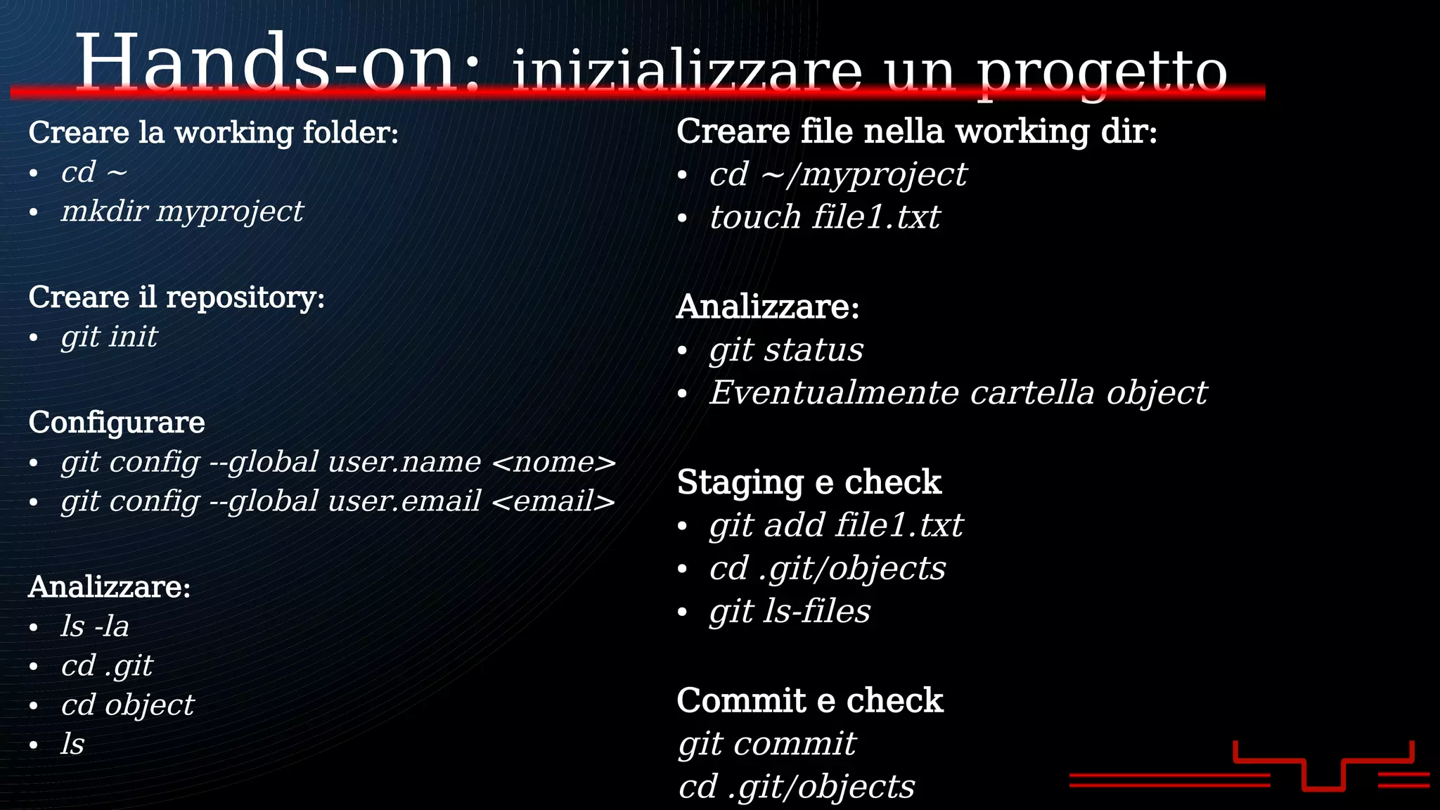 Hands-on: inizializzare un progetto
Creare la working folder:
● cd ~
● mkdir myproject
Creare il repository:
● git init
Configurare
● git config --global user.name <nome>
● git config --global user.email <email>
Analizzare:
● ls -la
● cd .git
● cd object
● ls
Creare file nella working dir:
● cd ~/myproject
● touch file1.txt
Analizzare:
● git status
● Eventualmente cartella object
Staging e check
● git add file1.txt
● cd .git/objects
● git ls-files
Commit e check
git commit
cd .git/objects
 