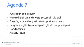 Agenda ?
- What is git and github?
- How to install git and create account in github?
- Creating a repository, add,status,push commands
- programs - github student pack, github campus expert
- Hacktoberfest
- Activity - quiz
 