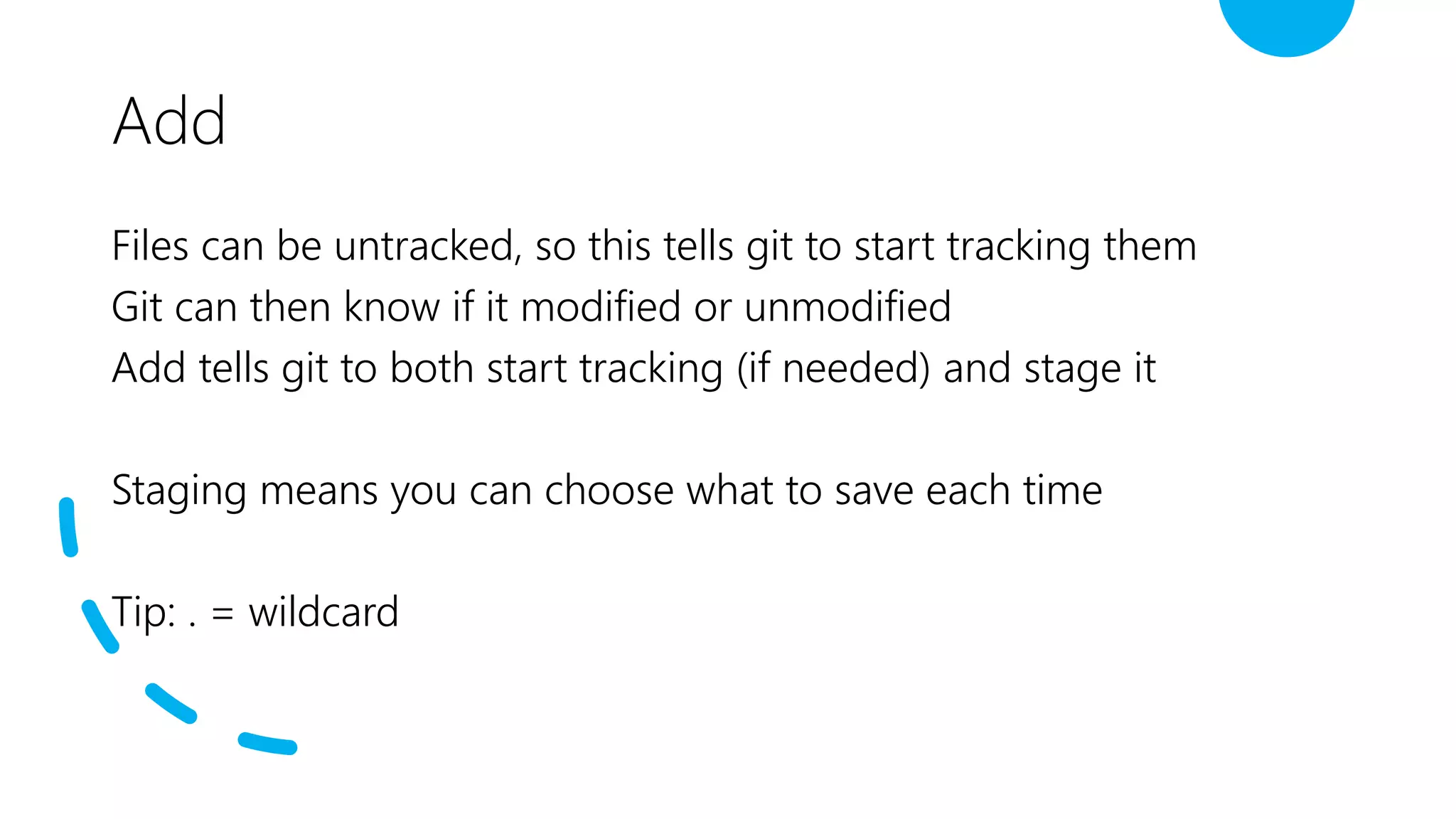Add
Files can be untracked, so this tells git to start tracking them
Git can then know if it modified or unmodified
Add tells git to both start tracking (if needed) and stage it
Staging means you can choose what to save each time
Tip: . = wildcard
 