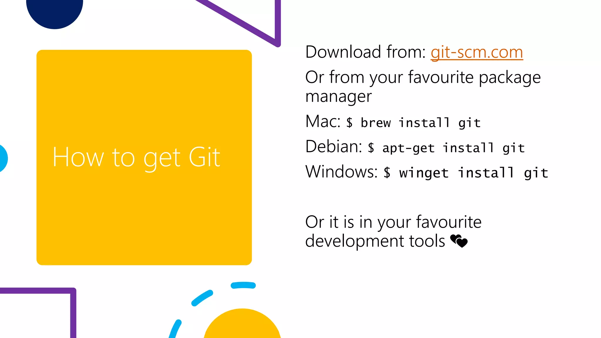 How to get Git
Download from: git-scm.com
Or from your favourite package
manager
Mac: $ brew install git
Debian: $ apt-get install git
Windows: $ winget install git
Or it is in your favourite
development tools 💕
 