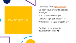 How to get Git
Download from: git-scm.com
Or from your favourite package
manager
Mac: $ brew install git
Debian: $ apt-get install git
Windows: $ winget install git
Or it is in your favourite
development tools 💕
 
