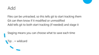 Add
Files can be untracked, so this tells git to start tracking them
Git can then know if it modified or unmodified
Add tells git to both start tracking (if needed) and stage it
Staging means you can choose what to save each time
Tip: . = wildcard
 