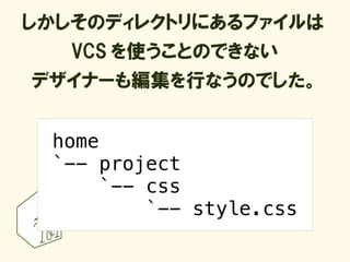 しかしそのディレクトリにあるファイルは
   VCS を使うことのできない
デザイナーも編集を行なうのでした。


 home
 `-- project
      `-- css
          `-- style.css
 
