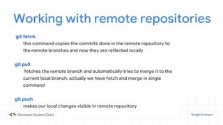 Working with remote repositories
git fetch
this command copies the commits done in the remote repository to
the remote branches and now they are reflected locally
git pull
fetches the remote branch and automatically tries to merge it to the
current local branch, actually we have fetch and merge in single
command
git push
makes our local changes visible in remote repository
 