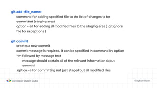 git add <file_name>
command for adding specified file to the list of changes to be
committed (staging area)
option --all for adding all modified files to the staging area ( .gitignore
file for exceptions )
git commit
creates a new commit
commit message is required, it can be specified in command by option
–m followed by message text
message should contain all of the relevant information about
commit!
option –a for committing not just staged but all modified files
 