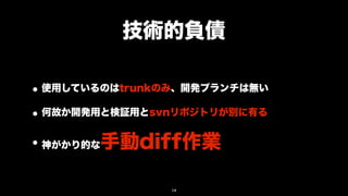 技術的負債

• 使用しているのはtrunkのみ、開発ブランチは無い
• 何故か開発用と検証用とsvnリポジトリが別に有る
• 神がかり的な手動diff作業

                14
 