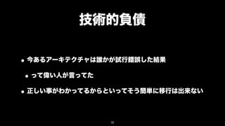 技術的負債

• 今あるアーキテクチャは誰かが試行錯誤した結果
 • って偉い人が言ってた
• 正しい事がわかってるからといってそう簡単に移行は出来ない

              25
 