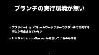 ブランチの実行環境が無い


• アプリケーションフレームワークが単一のブランチで開発する
 事しか考慮されていない

• リポジトリとappServerが同居しているのも問題

                43
 