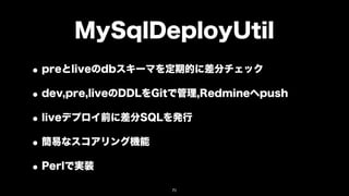 MySqlDeployUtil
• preとliveのdbスキーマを定期的に差分チェック
• dev,pre,liveのDDLをGitで管理,Redmineへpush
• liveデプロイ前に差分SQLを発行
• 簡易なスコアリング機能
• Perlで実装
                    71
 
