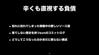 辛くも直視する負債

• 枯れに枯れてしまった稼働中の愛しいソース達
• 果てしない歴史を持つsvnのコミットログ
• どうしてこうなったのか未だに解らない構成

               76
 