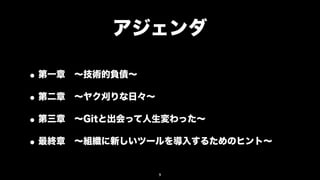 アジェンダ

• 第一章 ∼技術的負債∼
• 第二章 ∼ヤク刈りな日々∼
• 第三章 ∼Gitと出会って人生変わった∼
• 最終章 ∼組織に新しいツールを導入するためのヒント∼
               9
 