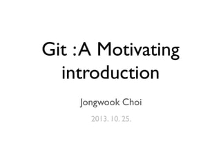 Git :A Motivating
introduction
Jongwook Choi
2013. 10. 25.
 