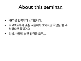 • GIT 을 간략하게 소개합니다.
• 프로젝트에서 git을 사용해서 효과적인 작업을 할 수
있었으면 좋겠어요.
• 컨셉, 사용법, 실전 전략들 모두…
About this seminar.
 