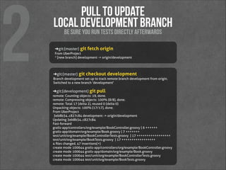 2

Pull to update 
local development branch
be sure you run tests directly afterwards

➜ git:(master) git fetch origin
From UberProject
 * [new branch]   development -> origin/development

➜ git:(master) git checkout development
Branch development set up to track remote branch development from origin.
Switched to a new branch ‘development'

➜ git:(development) git pull
remote: Counting objects: 19, done.
remote: Compressing objects: 100% (8/8), done.
remote: Total 17 (delta 2), reused 0 (delta 0)
Unpacking objects: 100% (17/17), done.
From UberProject
  3eb8b34..c827c84  development -> origin/development
Updating 3eb8b34..c827c84
Fast-forward
 grails-app/controllers/org/example/BookController.groovy |  6 ++++++
 grails-app/domain/org/example/Book.groovy   |  7 +++++++
 test/unit/org/example/BookControllerTests.groovy   | 17 +++++++++++++++++
 test/unit/org/example/BookTests.groovy   | 17 +++++++++++++++++
 4 ﬁles changed, 47 insertions(+)
 create mode 100644 grails-app/controllers/org/example/BookController.groovy
 create mode 100644 grails-app/domain/org/example/Book.groovy
 create mode 100644 test/unit/org/example/BookControllerTests.groovy
 create mode 100644 test/unit/org/example/BookTests.groovy 

 