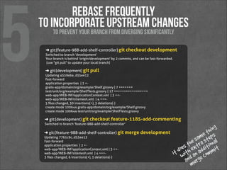 5

rebase frequently 
to incorporate upstream changes
to prevent your branch from diverging significantly

➜  git:(feature-988-add-shelf-controller) git checkout development
Switched to branch 'development'
Your branch is behind 'origin/development' by 2 commits, and can be fast-forwarded.
  (use "git pull" to update your local branch)

➜  git:(development) git pull
Updating 4559eba..d55ee12
Fast-forward
 application.properties   |  2 + grails-app/domain/org/example/Shelf.groovy |  7 +++++++
 test/unit/org/example/ShelfTests.groovy   | 17 +++++++++++++++++
 web-app/WEB-INF/applicationContext.xml   |  3 ++ web-app/WEB-INF/sitemesh.xml   |  4 +++ 5 ﬁles changed, 30 insertions(+), 3 deletions(-)
 create mode 100644 grails-app/domain/org/example/Shelf.groovy
 create mode 100644 test/unit/org/example/ShelfTests.groovy

➜  git:(development) git checkout feature-1185-add-commenting
Switched to branch 'feature-988-add-shelf-controller'

➜  git:(feature-988-add-shelf-controller) git merge development
Updating 7761c9c..d55ee12
Fast-forward
 application.properties   | 2 + web-app/WEB-INF/applicationContext.xml | 3 ++ web-app/WEB-INF/sitemesh.xml   | 4 +++ 3 ﬁles changed, 6 insertions(+), 3 deletions(-) 

ing
th s
me tep  
e sara s onal
th xt iti
oes h e add mit
t d wit an com
i
and erge
m

 