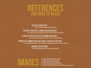 references
and good to reads
“GIT BEST Practices”

http://sethrobertson.github.io/GitBestPractices

“GIT BEST Practices: Workflow Guidelines”

http://www.lullabot.com/blog/article/git-best-practices-workflow-guidelines

“5 useful tips for a better commit message”

http://robots.thoughtbot.com/5-useful-tips-for-a-better-commit-message

“Proper git commit messages and elegant git history”

http://ablogaboutcode.com/2011/03/23/proper-git-commit-messages-and-an-elegant-git-history

“branch per feature”

http://dymitruk.com/blog/2012/02/05/branch-per-feature/

ımages

http://www.flickr.com/photos/ableman/1209643278
http://www.flickr.com/photos/ibnhusin/3883416540
http://www.flickr.com/photos/mylor/314975954/
http://www.ccjdigital.com/files/2010/08/highways.jpg
http://www.flickr.com/photos/librariesrock/4275765000
http://15pictures.com/wp-content/gallery/15-pictures-adriana-lima/adriana-lima-1.jpg

 