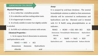 11
Physical Properties:
1. It is a white fine crystalline powder.
2. It is odourless and has cooling saline taste.
3. It is hygroscopic in nature .
4. It is freely soluble in water but slightly soluble
in alcohol.
5. Its 0.8% w/v solution is isotonic with serum.
Chemical Properties :
1. In its vapour form it dissociates in ammonia
and hydrochloric acid:
NH4Cl NH3 + HCI
Ammonium Ammonia Hydrochloric
chloride acid
Assay:
It is assayed by acid-bass titrations . The neutral
formaldehyde solution is added so that ammonium
chloride will be converted to methanimine and
hydrochloric acid the liberated acid is titrated
with 0.1 N NaOH using phenolphthalein as an
indicator .
NH4Cl + HCHO CH2 –NH+ HCI H2O
Ammonium Formaldehyde Methanimine Hydrochloric
chloride acid
HCI + NaOH NaCI + H2O
Hydrochloric acid Sodium hydroxide Sodium chloride
AMMONIUM CHLORIDE
 