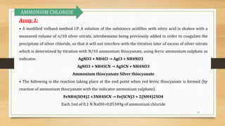 12
Assay 1:
• A modified volhard method I.P. A solution of the substance acidifies with nitric acid is shaken with a
measured volume of n/10 silver nitrate, nitrobenzene being previously added in order to coagulate the
precipitate of silver chloride, so that it will not interfere with the titration later of excess of silver nitrate
which is determined by titration with N/10 ammonium thiocyanate, using ferric ammonium sulphate as
indicator. AgNO3 + NH4Cl → AgCI + NH4NO3
AgNO3 + NH4SCN → AgSCN + NH4NO3
Ammonium thiocyanate Silver thiocyanate
• The following is the reaction taking place at the end point when red ferric thiocyanate is formed (by
reaction of ammonium thiocyanate with the indicator ammonium sulphate).
FeNH4(SO4)2 +3NH4SCN → Fe(SCN)3 + 2(NH4)2SO4
Each 1ml of 0.1 N NaOH=0.05349g of ammonium chloride
AMMONIUM CHLORIDE
 