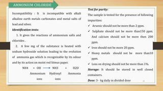 13
Incompatibility : It is incompatible with alkali
alkaline earth metals carbonates and metal salts of
lead and silver.
Identification tests:
1. It gives the reactions of ammonium salts and
chlorides .
2. A few mg of the substance is heated with
sodium hydroxide solution leading to the evolution
of ammonia gas which is recognizable by its odour
and by its action on moist red litmus paper.
NH4 + OH NH3 + H2O
Ammonium Hydroxyl Ammonia
ions ions
Test for purity:
The sample is tested for the presence of following
impurities:
 Arsenic should not be more than 2 ppm.
 Sulphate should not be more than150 ppm.
And calcium should not be more then 200
ppm.
 Iron should not be more 20 ppm.
 Heavy metals should not be more than10
ppm.
 Loss on drying should not be more than 1%.
Storage: It should be stored in well closed
containers.
Dose: 3- 6g daily in divided dose
AMMONIUM CHLORIDE
 