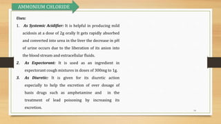14
Uses:
1. As Systemic Acidifier: It is helpful in producing mild
acidosis at a dose of 2g orally It gets rapidly absorbed
and converted into urea in the liver the decrease in pH
of urine occurs due to the liberation of its anion into
the blood stream and extracellular fluids.
2. As Expectorant: It is used as an ingredient in
expectorant cough mixtures in doses of 300mg to 1g.
3. As Diuretic: It is given for its diuretic action
especially to help the excretion of over dosage of
basis drugs such as amphetamine and in the
treatment of lead poisoning by increasing its
excretion.
AMMONIUM CHLORIDE
 
