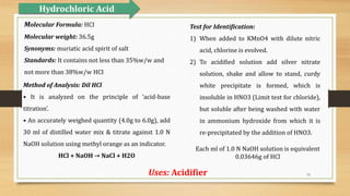 15
Method of Analysis: Dil HCl
• It is analyzed on the principle of ‘acid-base
titration’.
• An accurately weighed quantity (4.0g to 6.0g), add
30 ml of distilled water mix & titrate against 1.0 N
NaOH solution using methyl orange as an indicator.
HCl + NaOH → NaCl + H2O
Test for Identification:
1) When added to KMnO4 with dilute nitric
acid, chlorine is evolved.
2) To acidified solution add silver nitrate
solution, shake and allow to stand, curdy
white precipitate is formed, which is
insoluble in HNO3 (Limit test for chloride),
but soluble after being washed with water
in ammonium hydroxide from which it is
re-precipitated by the addition of HNO3.
Hydrochloric Acid
Uses: Acidifier
Molecular Formula: HCI
Molecular weight: 36.5g
Synonyms: muriatic acid spirit of salt
Standards: It contains not less than 35%w/w and
not more than 38%w/w HCI
Each ml of 1.0 N NaOH solution is equivalent
0.03646g of HCl
 