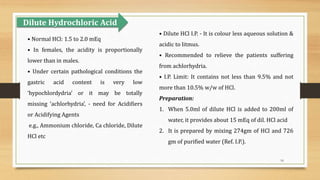16
• Normal HCl: 1.5 to 2.0 mEq
• In females, the acidity is proportionally
lower than in males.
• Under certain pathological conditions the
gastric acid content is very low
‘hypochlordydria’ or it may be totally
missing ‘achlorhydria’, - need for Acidifiers
or Acidifying Agents
e.g., Ammonium chloride, Ca chloride, Dilute
HCl etc
• Dilute HCl I.P. - It is colour less aqueous solution &
acidic to litmus.
• Recommended to relieve the patients suffering
from achlorhydria.
• I.P. Limit: It contains not less than 9.5% and not
more than 10.5% w/w of HCl.
Preparation:
1. When 5.0ml of dilute HCl is added to 200ml of
water, it provides about 15 mEq of dil. HCl acid
2. It is prepared by mixing 274gm of HCl and 726
gm of purified water (Ref. I.P.).
Dilute Hydrochloric Acid
 