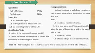 17
Storage conditions:
it should be stored in well closed container of
glass or other material at a temperature not more
than 30°C
Uses:
1. It is used as a pharmaceutical aid.
2. It is used as an acidifying agent (acidifier)
when the level of hydrochloric acid in the gastric
juice is low.
3. It is used as a solvent.
4. It acts as a catalyst in basic pharmaceuticals.
Ingredients:
Hydrochloric acid 274.0g
Purified water 726.0g
Properties:
1. It is a colourless liquid.
2. It is strongly acidic in diluted form also.
3. It has a specific gravity of 1.04 to 1.05.
Identification Tests:
1. It gives all the reactions of chloride ion (CI-)
2. when potassium permanganate is added into
hydrochloric acid chlorine gas is evolved.
Hydrochloric Acid
Dose: 0.6 – 8ml, usually 5ml dose of dil. HCI added to 20ml of water provides about 15 mEq of the acid.
 