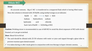 18
Assay:
An accurate amount, 10g of HCI is transferred to a stoppered flask which is having 40ml water.
Now, this solution is titrated with 1N NaOH, using methyl orange as an indicator.
NaOH + HCI NaCI + H2O
Sodium Hydrochloric sodium
hydroxide acid chloride
Each 1ml of NaOH = 0.03646g of HCI
Dilute HCl
Caution: Drinking straw is recommended in case of dill HCI to avoid the direct exposure of HCI with dental
Enamel, as it can get scratched.
Dose: About 0.6 to 8.0 ml
 The acid should be diluted with 25-50 volumes with water or juice and sipped through a glass tube to
prevent reaction upon dental enamel.
 It is taken during or after meals given in conjunction with iron therapy in hyper chromic anemia.
 